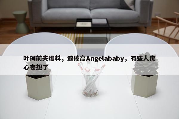 叶珂前夫爆料，遂捧高Angelababy，有些人痴心妄想了