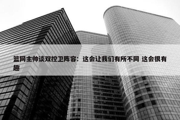 篮网主帅谈双控卫阵容：这会让我们有所不同 这会很有趣