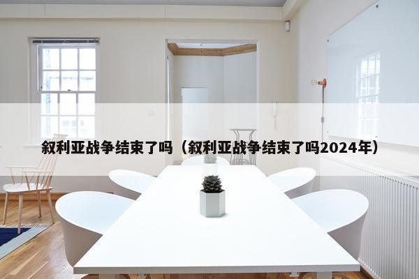 叙利亚战争结束了吗（叙利亚战争结束了吗2024年）