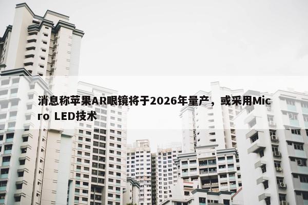 消息称苹果AR眼镜将于2026年量产，或采用Micro LED技术