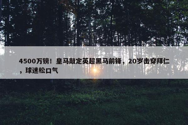 4500万镑！皇马敲定英超黑马前锋，20岁击穿拜仁，球迷松口气