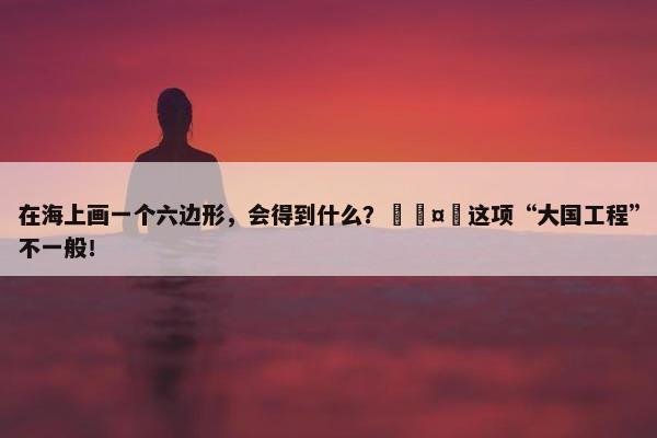 在海上画一个六边形，会得到什么？🤔这项“大国工程”不一般！