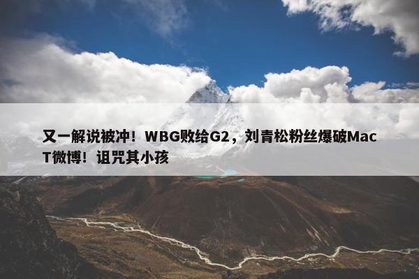 又一解说被冲！WBG败给G2，刘青松粉丝爆破MacT微博！诅咒其小孩