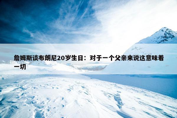 詹姆斯谈布朗尼20岁生日：对于一个父亲来说这意味着一切