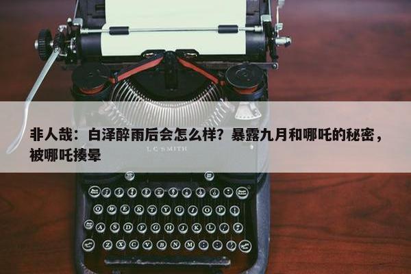 非人哉：白泽醉雨后会怎么样？暴露九月和哪吒的秘密，被哪吒揍晕