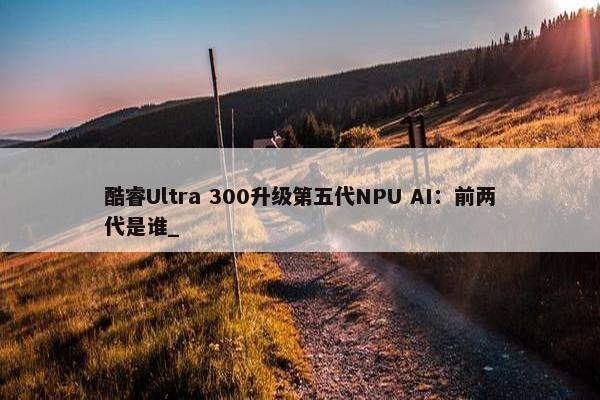 酷睿Ultra 300升级第五代NPU AI：前两代是谁_