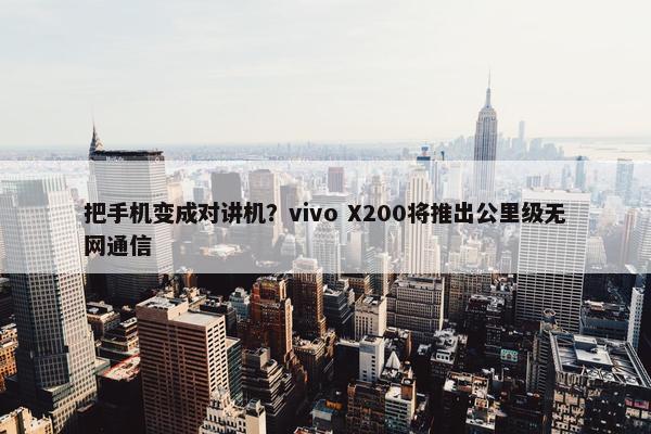 把手机变成对讲机？vivo X200将推出公里级无网通信