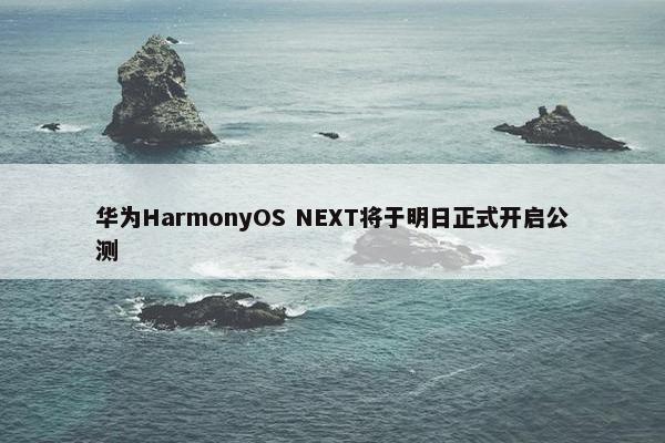 华为HarmonyOS NEXT将于明日正式开启公测