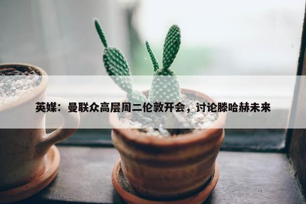 英媒：曼联众高层周二伦敦开会，讨论滕哈赫未来