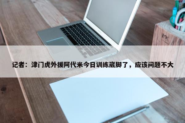 记者：津门虎外援阿代米今日训练崴脚了，应该问题不大