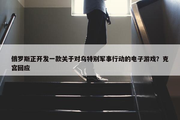 俄罗斯正开发一款关于对乌特别军事行动的电子游戏？克宫回应