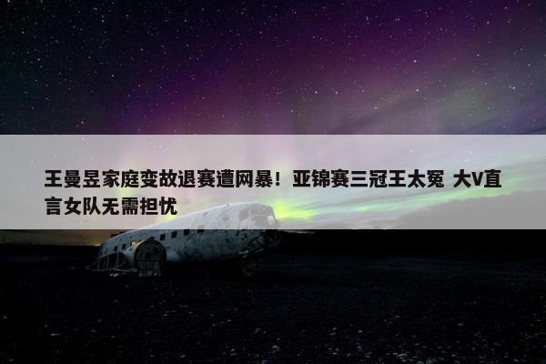 王曼昱家庭变故退赛遭网暴！亚锦赛三冠王太冤 大V直言女队无需担忧