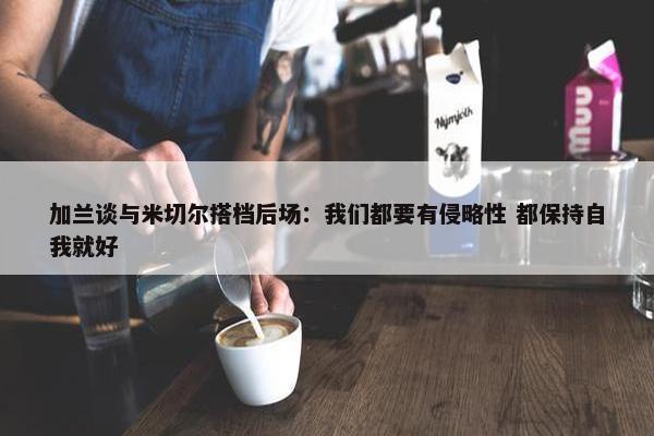 加兰谈与米切尔搭档后场：我们都要有侵略性 都保持自我就好