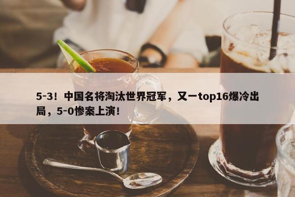 5-3！中国名将淘汰世界冠军，又一top16爆冷出局，5-0惨案上演！