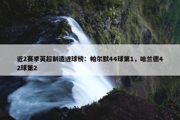 近2赛季英超制造进球榜：帕尔默44球第1，哈兰德42球第2