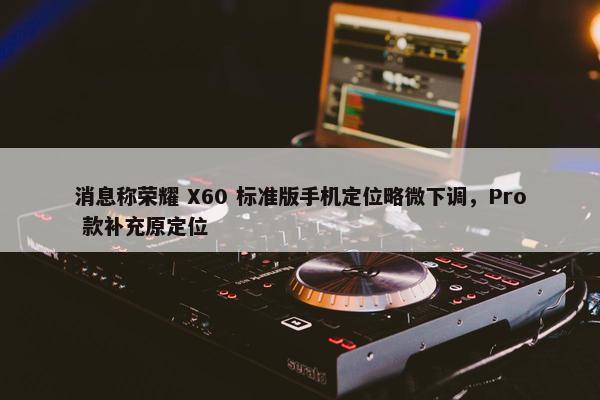 消息称荣耀 X60 标准版手机定位略微下调，Pro 款补充原定位