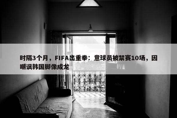 时隔3个月，FIFA出重拳：意球员被禁赛10场，因嘲讽韩国脚像成龙