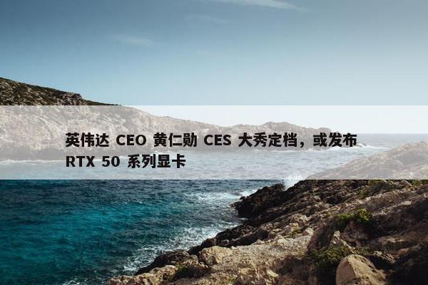 英伟达 CEO 黄仁勋 CES 大秀定档，或发布 RTX 50 系列显卡