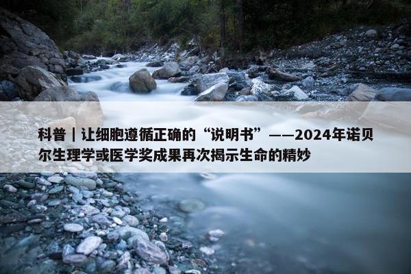 科普｜让细胞遵循正确的“说明书”——2024年诺贝尔生理学或医学奖成果再次揭示生命的精妙