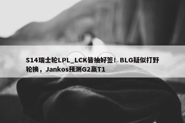 S14瑞士轮LPL_LCK皆抽好签！BLG疑似打野轮换，Jankos预测G2赢T1