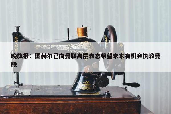 晚旗报：图赫尔已向曼联高层表态希望未来有机会执教曼联