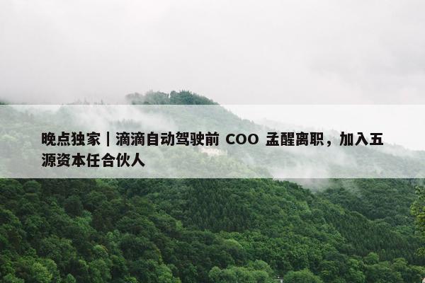 晚点独家｜滴滴自动驾驶前 COO 孟醒离职，加入五源资本任合伙人