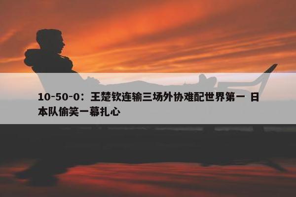 10-50-0：王楚钦连输三场外协难配世界第一 日本队偷笑一幕扎心