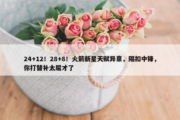 24+12！28+8！火箭新星天赋异禀，隔扣中锋，你打替补太屈才了