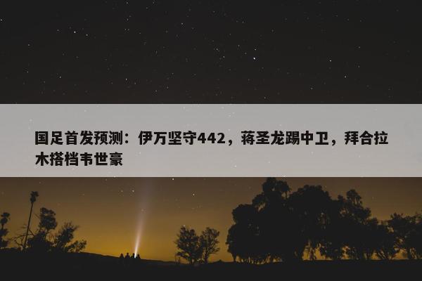 国足首发预测：伊万坚守442，蒋圣龙踢中卫，拜合拉木搭档韦世豪