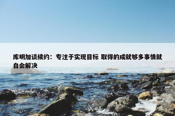 库明加谈续约：专注于实现目标 取得的成就够多事情就自会解决