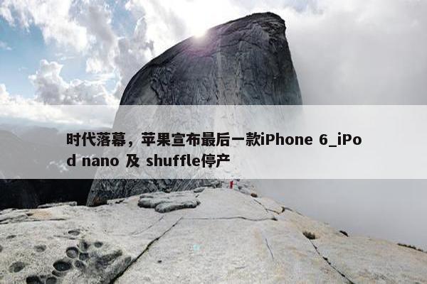 时代落幕，苹果宣布最后一款iPhone 6_iPod nano 及 shuffle停产