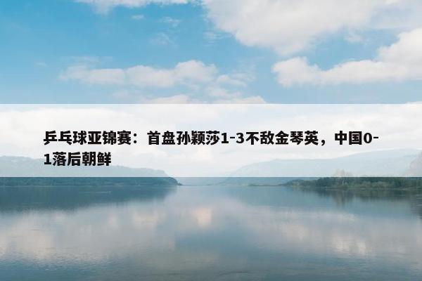 乒乓球亚锦赛：首盘孙颖莎1-3不敌金琴英，中国0-1落后朝鲜