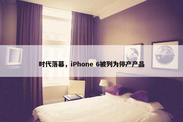 时代落幕，iPhone 6被列为停产产品