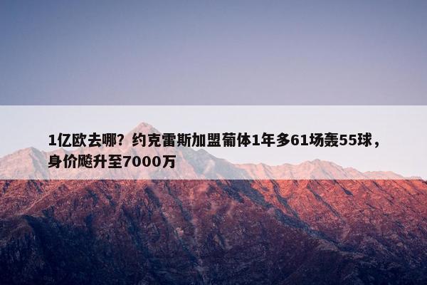 1亿欧去哪？约克雷斯加盟葡体1年多61场轰55球，身价飚升至7000万