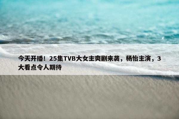 今天开播！25集TVB大女主爽剧来袭，杨怡主演，3大看点令人期待