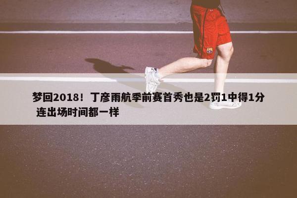 梦回2018！丁彦雨航季前赛首秀也是2罚1中得1分 连出场时间都一样