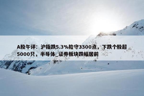 A股午评：沪指跌5.3%险守3300点，下跌个股超5000只，半导体_证券板块跌幅居前