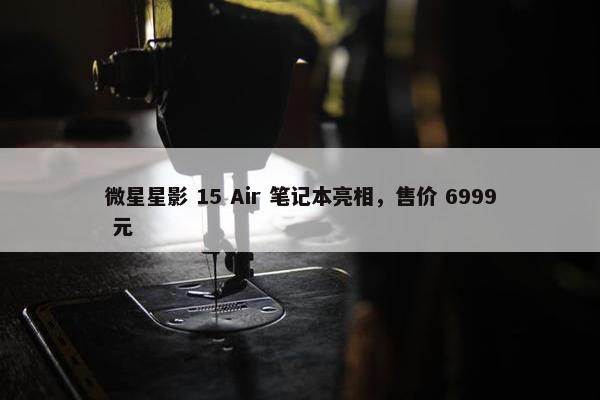 微星星影 15 Air 笔记本亮相，售价 6999 元