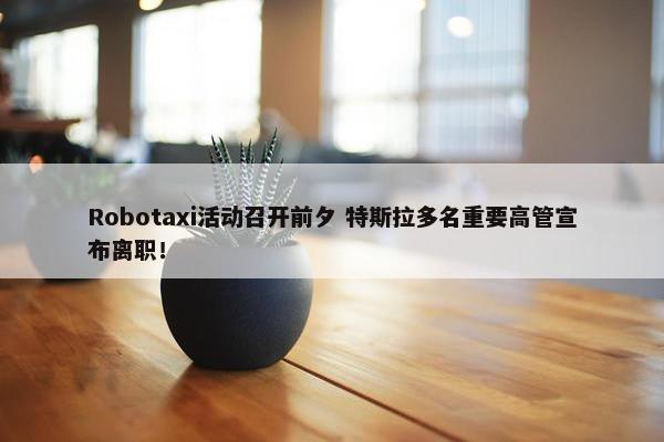 Robotaxi活动召开前夕 特斯拉多名重要高管宣布离职！