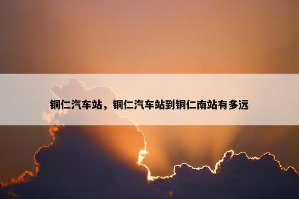 铜仁汽车站，铜仁汽车站到铜仁南站有多远