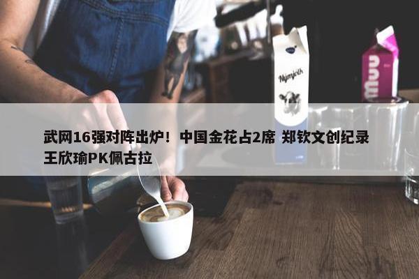 武网16强对阵出炉！中国金花占2席 郑钦文创纪录 王欣瑜PK佩古拉