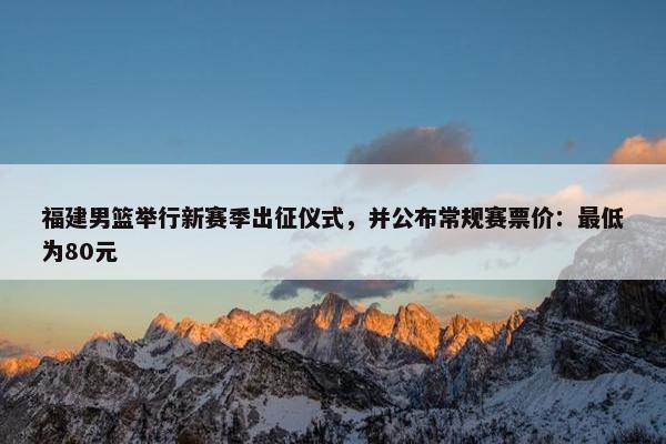 福建男篮举行新赛季出征仪式，并公布常规赛票价：最低为80元