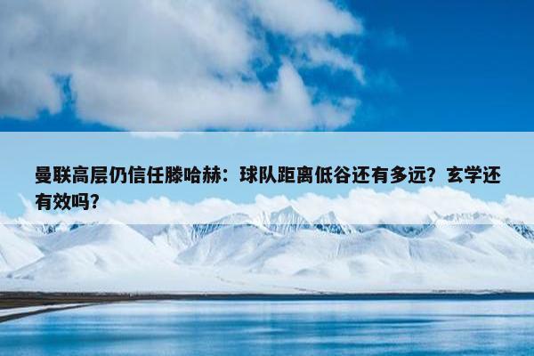 曼联高层仍信任滕哈赫：球队距离低谷还有多远？玄学还有效吗？