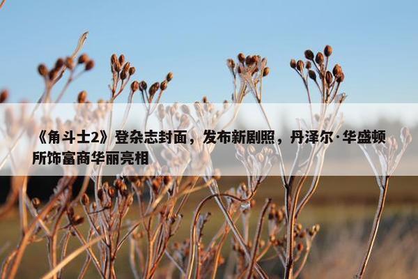 《角斗士2》登杂志封面，发布新剧照，丹泽尔·华盛顿所饰富商华丽亮相