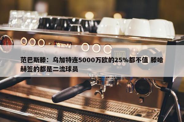 范巴斯滕：乌加特连5000万欧的25%都不值 滕哈赫签的都是二流球员