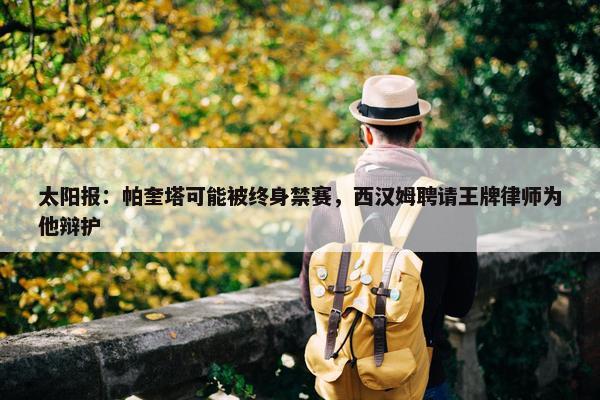 太阳报：帕奎塔可能被终身禁赛，西汉姆聘请王牌律师为他辩护