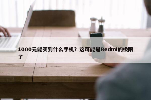 1000元能买到什么手机？这可能是Redmi的极限了