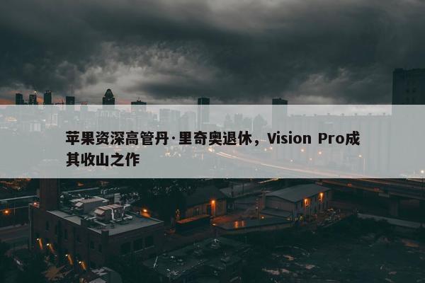 苹果资深高管丹·里奇奥退休，Vision Pro成其收山之作