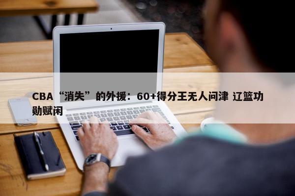 CBA“消失”的外援：60+得分王无人问津 辽篮功勋赋闲