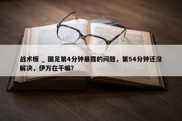 战术板 _ 国足第4分钟暴露的问题，第54分钟还没解决，伊万在干嘛？